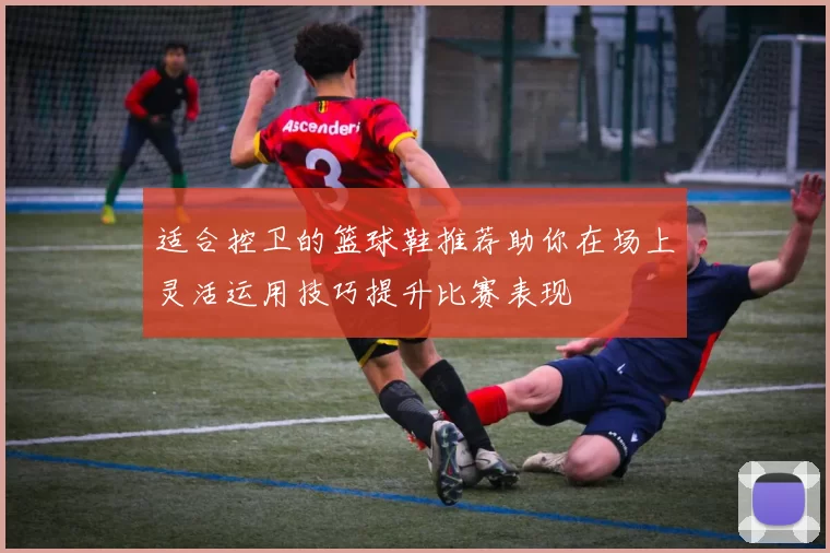 适合控卫的篮球鞋推荐助你在场上灵活运用技巧提升比赛表现