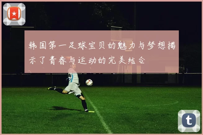 韩国第一足球宝贝的魅力与梦想揭示了青春与运动的完美结合