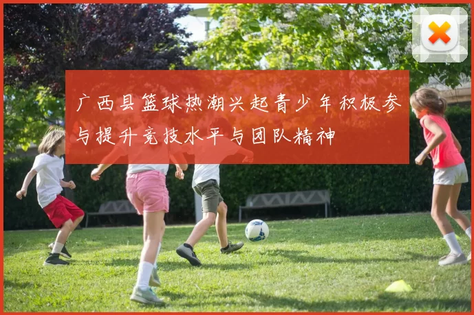 广西县篮球热潮兴起青少年积极参与提升竞技水平与团队精神