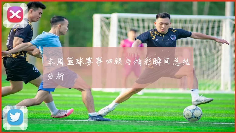 本周篮球赛事回顾与精彩瞬间总结分析