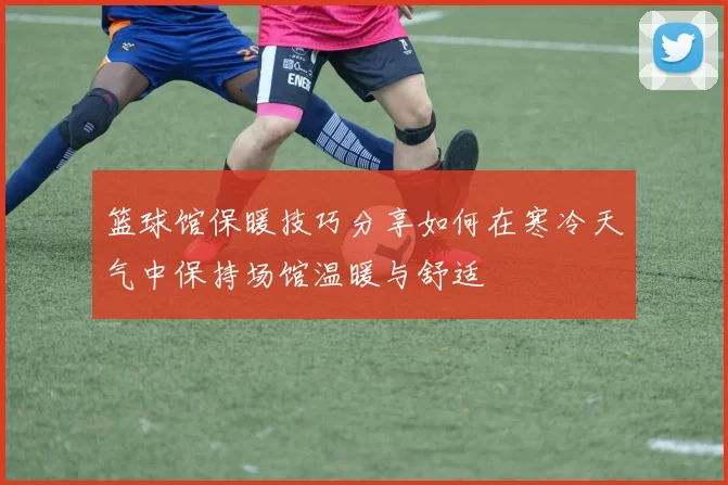 篮球馆保暖技巧分享如何在寒冷天气中保持场馆温暖与舒适