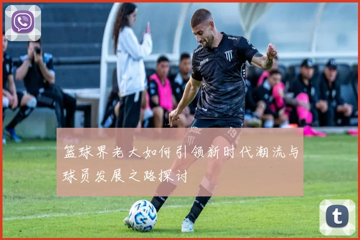 篮球界老大如何引领新时代潮流与球员发展之路探讨