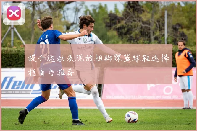 提升运动表现的粗脚踝篮球鞋选择指南与推荐